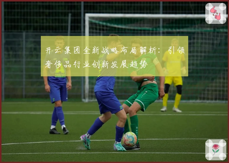 开云集团全新战略布局解析：引领奢侈品行业创新发展趋势