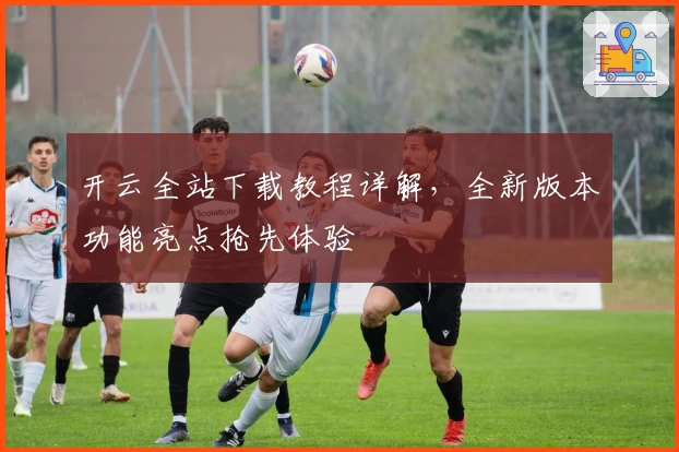 开云全站下载教程详解，全新版本功能亮点抢先体验