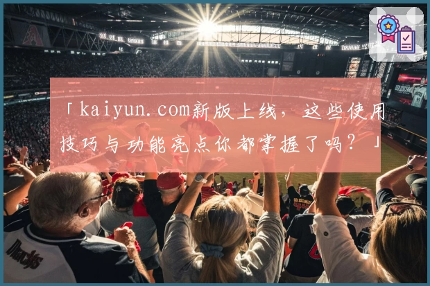 「kaiyun.com新版上线，这些使用技巧与功能亮点你都掌握了吗？」