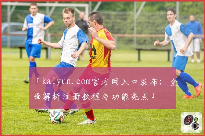 「kaiyun.com官方网入口发布：全面解析注册教程与功能亮点」