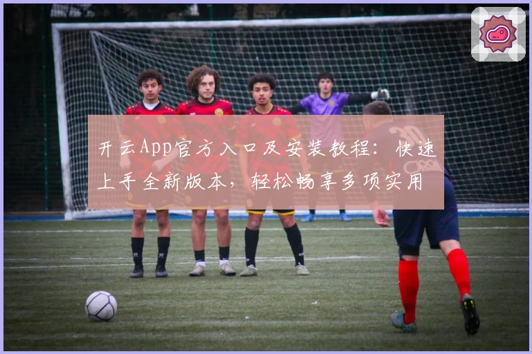 开云App官方入口及安装教程：快速上手全新版本，轻松畅享多项实用功能亮点