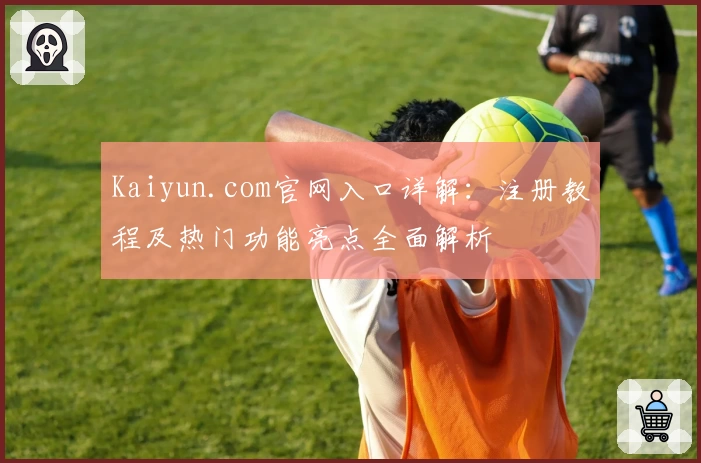 Kaiyun.com官网入口详解：注册教程及热门功能亮点全面解析