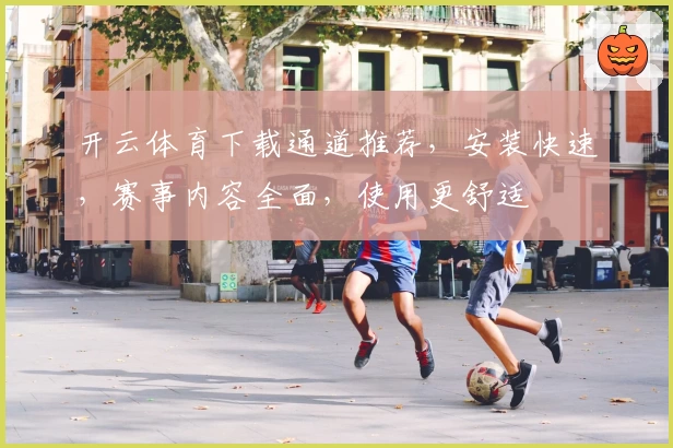 开云体育下载通道推荐，安装快速，赛事内容全面，使用更舒适