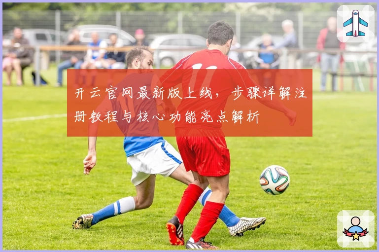 开云官网最新版上线，步骤详解注册教程与核心功能亮点解析