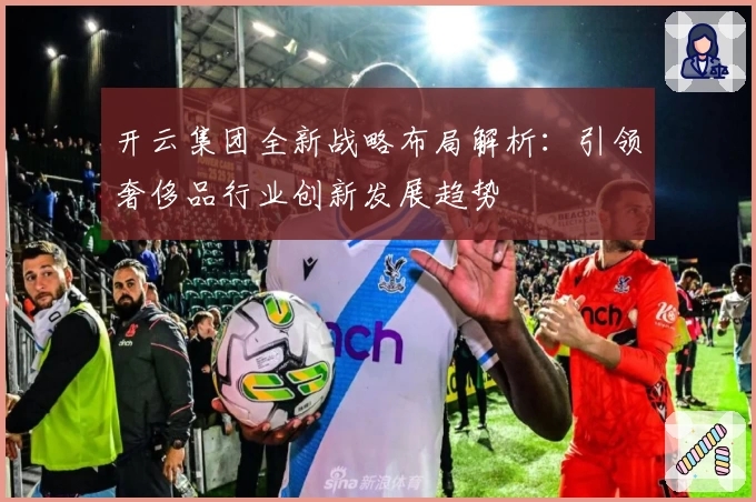 开云集团全新战略布局解析：引领奢侈品行业创新发展趋势