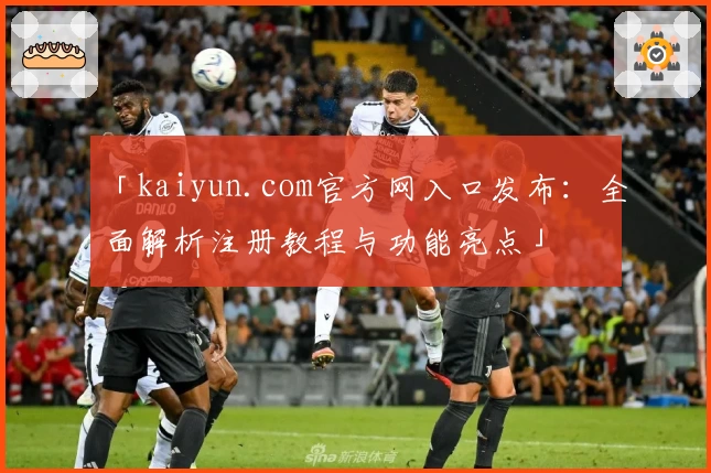 「kaiyun.com官方网入口发布:全面解析注册教程与功能亮点」